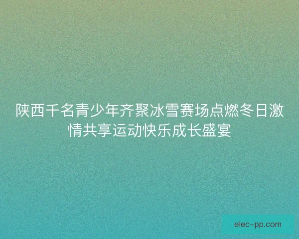 陕西千名青少年齐聚冰雪赛场点燃冬日激情共享运动快乐成长盛宴