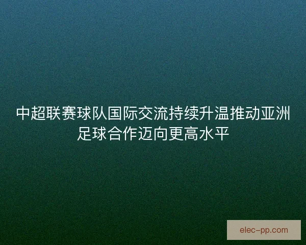 中超联赛球队国际交流持续升温推动亚洲足球合作迈向更高水平