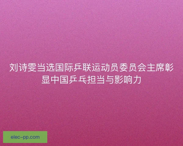 刘诗雯当选国际乒联运动员委员会主席彰显中国乒乓担当与影响力