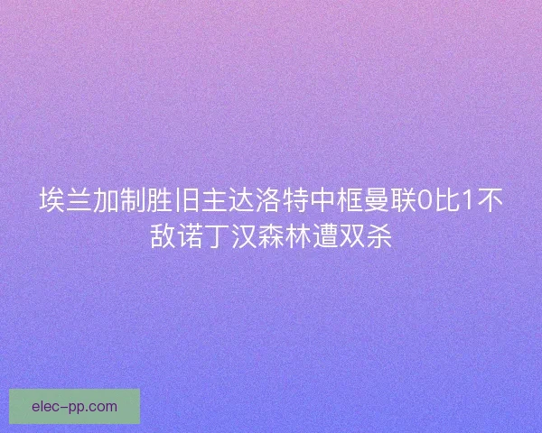 埃兰加制胜旧主达洛特中框曼联0比1不敌诺丁汉森林遭双杀