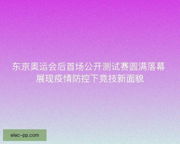 东京奥运会后首场公开测试赛圆满落幕 展现疫情防控下竞技新面貌