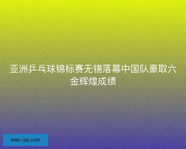 亚洲乒乓球锦标赛无锡落幕中国队豪取六金辉煌成绩