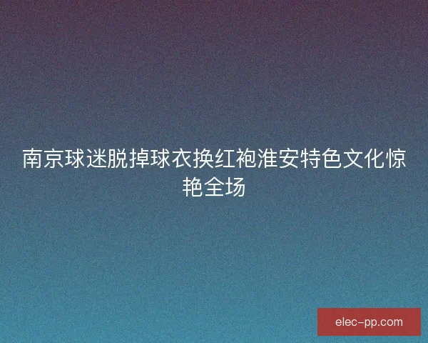 南京球迷脱掉球衣换红袍淮安特色文化惊艳全场